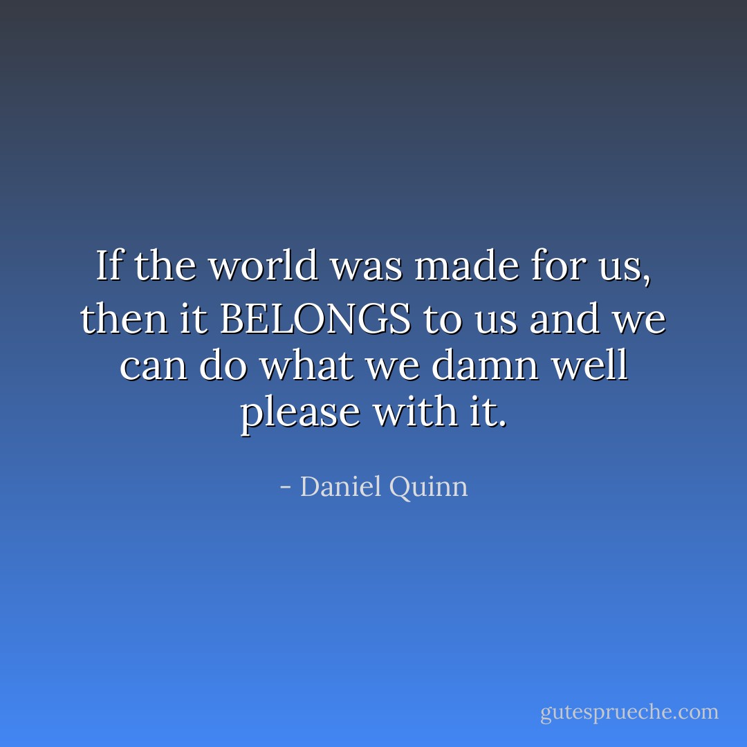 If the world was made for us, then it BELONGS to us and we can do what we damn well please with it. - Daniel Quinn