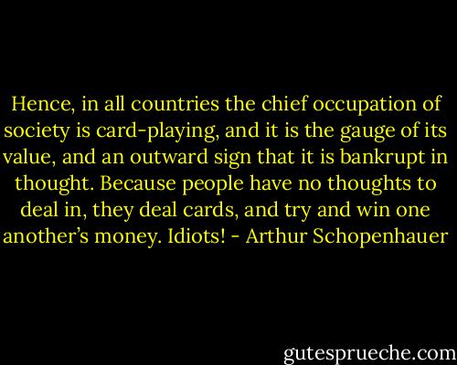 Hence, in all countries the chief occupation of society is card-playing, and it is the gauge of its value, and an outward sign that it is bankrupt in thought. Because people have no thoughts to deal in, they deal cards, and try and win one another’s money. Idiots! - Arthur Schopenhauer