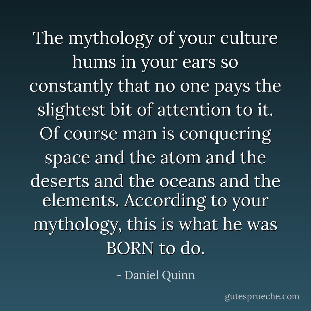 The mythology of your culture hums in your ears so constantly that no one pays the slightest bit of attention to it. Of course man is conquering space and the atom and the deserts and the oceans and the elements. According to your mythology, this is what he was BORN to do. - Daniel Quinn