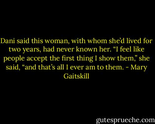 Dani said this woman, with whom she’d lived for two years, had never known her. “I feel like people accept the first thing I show them,” she said, “and that’s all I ever am to them. - Mary Gaitskill