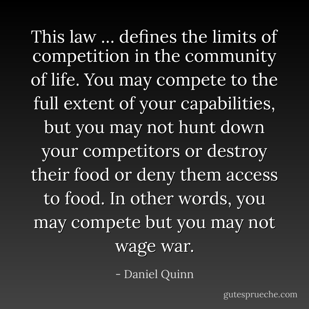 This law … defines the limits of competition in the community of life. You may compete to the full extent of your capabilities, but you may not hunt down your competitors or destroy their food or deny them access to food. In other words, you may compete but you may not wage war. - Daniel Quinn