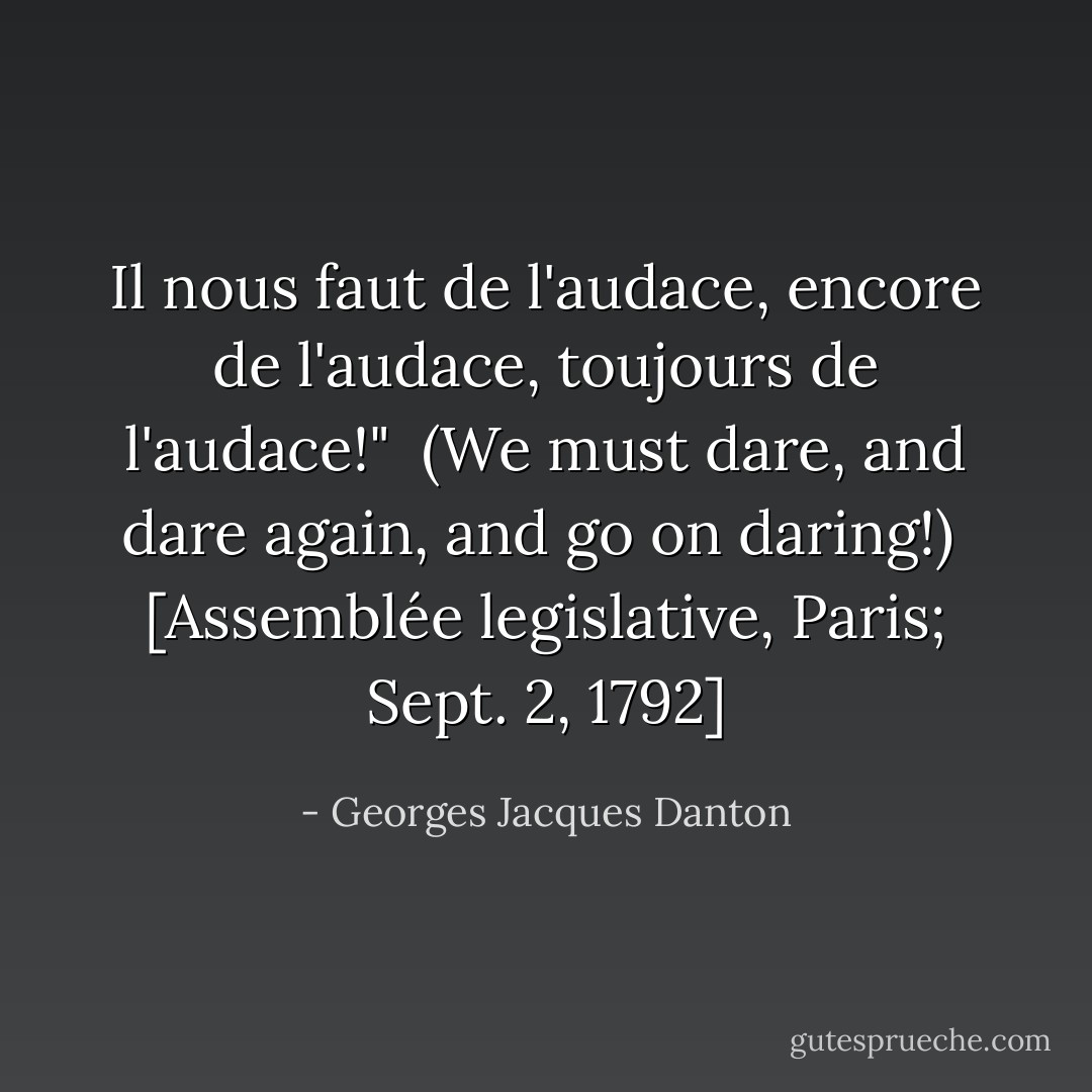 Il nous faut de l'audace, encore de l'audace, toujours de l'audace!"<br /><br /><i>(We must dare, and dare again, and go on daring!)</i><br /><br />[<i>Assemblée legislative,</i> Paris; Sept. 2, 1792] - Georges Jacques Danton