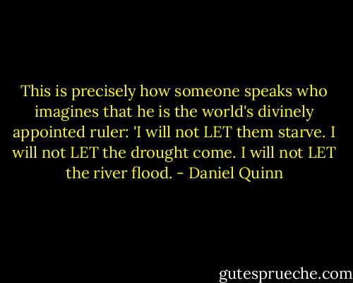 This is precisely how someone speaks who imagines that he is the world's divinely appointed ruler: 'I will not LET them starve. I will not LET the drought come. I will not LET the river flood. - Daniel Quinn