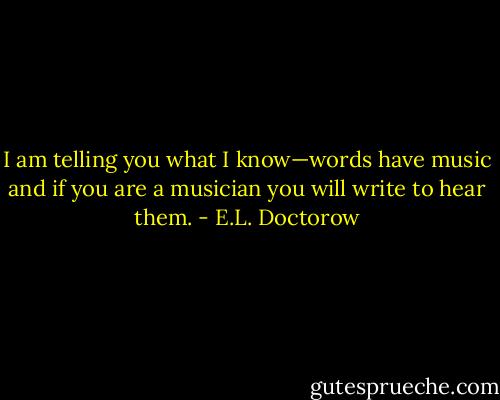 I am telling you what I know—words have music and if you are a musician you will write to hear them. - E.L. Doctorow