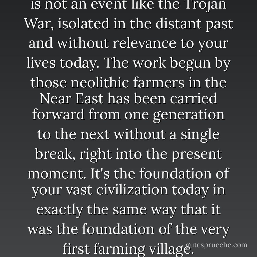 [Y]our agricultural revolution is not an event like the Trojan War, isolated in the distant past and without relevance to your lives today. The work begun by those neolithic farmers in the Near East has been carried forward from one generation to the next without a single break, right into the present moment. It's the foundation of your vast civilization today in exactly the same way that it was the foundation of the very first farming village. - Daniel Quinn