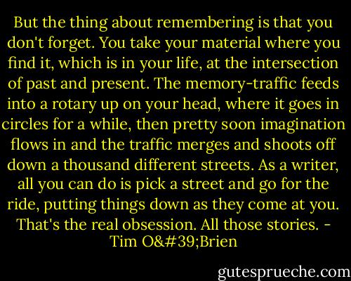 But the thing about remembering is that you don't forget. You take your material where you find it, which is in your life, at the intersection of past and present. The memory-traffic feeds into a rotary up on your head, where it goes in circles for a while, then pretty soon imagination flows in and the traffic merges and shoots off down a thousand different streets. As a writer, all you can do is pick a street and go for the ride, putting things down as they come at you. That's the real obsession. All those stories. - Tim O'Brien