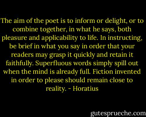 The aim of the poet is to inform or delight, or to combine together, in what he says, both pleasure and applicability to life. In instructing, be brief in what you say in order that your readers may grasp it quickly and retain it faithfully. Superfluous words simply spill out when the mind is already full. Fiction invented in order to please should remain close to reality. - Horatius