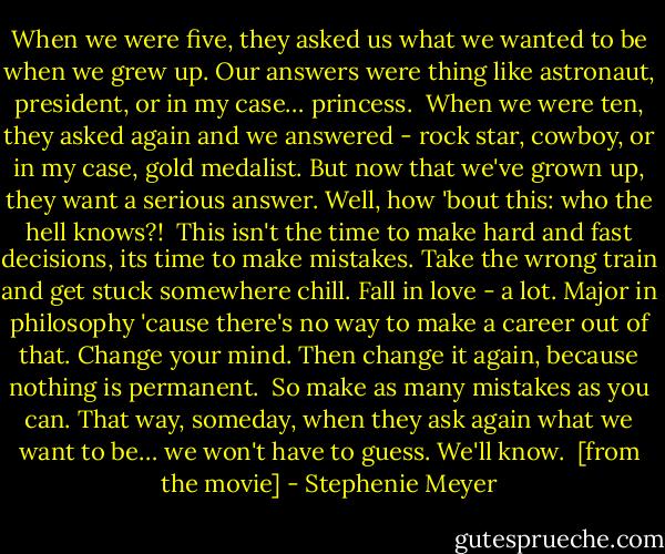 When we were five, they asked us what we wanted to be when we grew up. Our answers were thing like astronaut, president, or in my case… princess.<br /><br />When we were ten, they asked again and we answered - rock star, cowboy, or in my case, gold medalist. But now that we've grown up, they want a serious answer. Well, how 'bout this: who the hell knows?!<br /><br />This isn't the time to make hard and fast decisions, its time to make mistakes. Take the wrong train and get stuck somewhere chill. Fall in love - a lot. Major in philosophy 'cause there's no way to make a career out of that. Change your mind. Then change it again, because nothing is permanent.<br /><br />So make as many mistakes as you can. That way, someday, when they ask again what we want to be… we won't have to guess. We'll know.<br /><br />[from the movie] - Stephenie Meyer