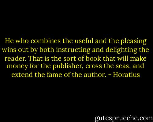 He who combines the useful and the pleasing wins out by both instructing and delighting the reader. That is the sort of book that will make money for the publisher, cross the seas, and extend the fame of the author. - Horatius
