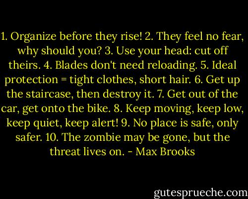 1. Organize before they rise!<br />2. They feel no fear, why should you?<br />3. Use your head: cut off theirs.<br />4. Blades don't need reloading.<br />5. Ideal protection = tight clothes, short hair.<br />6. Get up the staircase, then destroy it.<br />7. Get out of the car, get onto the bike.<br />8. Keep moving, keep low, keep quiet, keep alert!<br />9. No place is safe, only safer.<br />10. The zombie may be gone, but the threat lives on. - Max Brooks