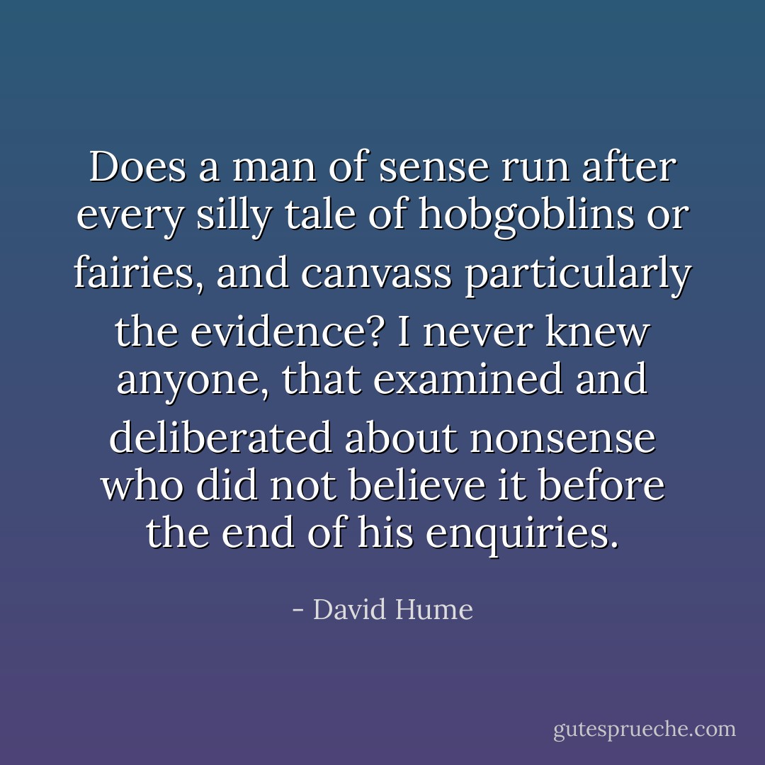 Does a man of sense run after every silly tale of hobgoblins or fairies, and canvass particularly the evidence? I never knew anyone, that examined and deliberated about nonsense who did not believe it before the end of his enquiries. - David Hume