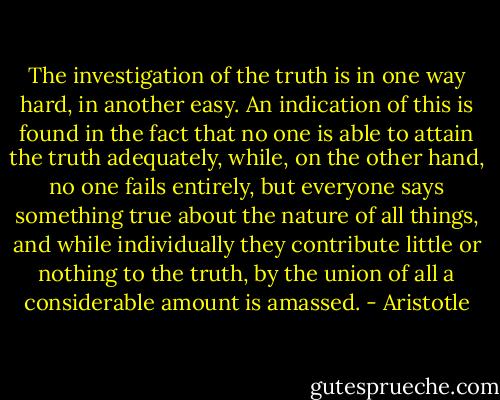The investigation of the truth is in one way hard, in another easy. An indication of this is found in the fact that no one is able to attain the truth adequately, while, on the other hand, no one fails entirely, but everyone says something true about the nature of all things, and while individually they contribute little or nothing to the truth, by the union of all a considerable amount is amassed. - Aristotle