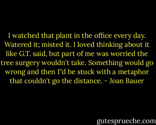 I watched that plant in the office every day.<br />Watered it; misted it. I loved thinking about it like G.T. said, but part of me was worried the tree surgery wouldn't take. Something would go wrong and then I"d be stuck with a metaphor that couldn't go the distance. - Joan Bauer