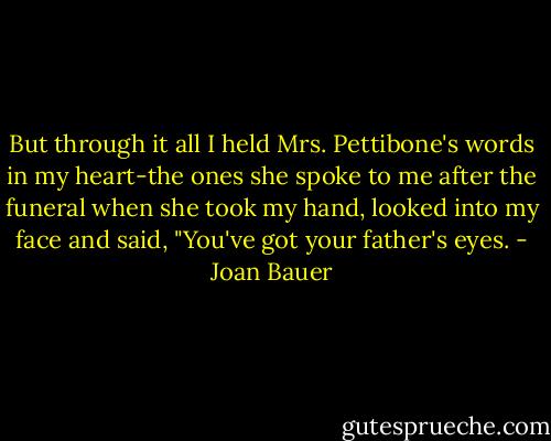 But through it all I held Mrs. Pettibone's words in my heart-the ones she spoke to me after the funeral when she took my hand, looked into my face and said, "You've got your father's eyes. - Joan Bauer