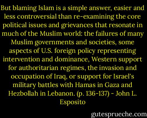 But blaming Islam is a simple answer, easier and less controversial than re-examining the core political issues and grievances that resonate in much of the Muslim world: the failures of many Muslim governments and societies, some aspects of U.S. foreign policy representing intervention and dominance, Western support for authoritarian regimes, the invasion and occupation of Iraq, or support for Israel's military battles with Hamas in Gaza and Hezbollah in Lebanon. (p. 136-137) - John L. Esposito