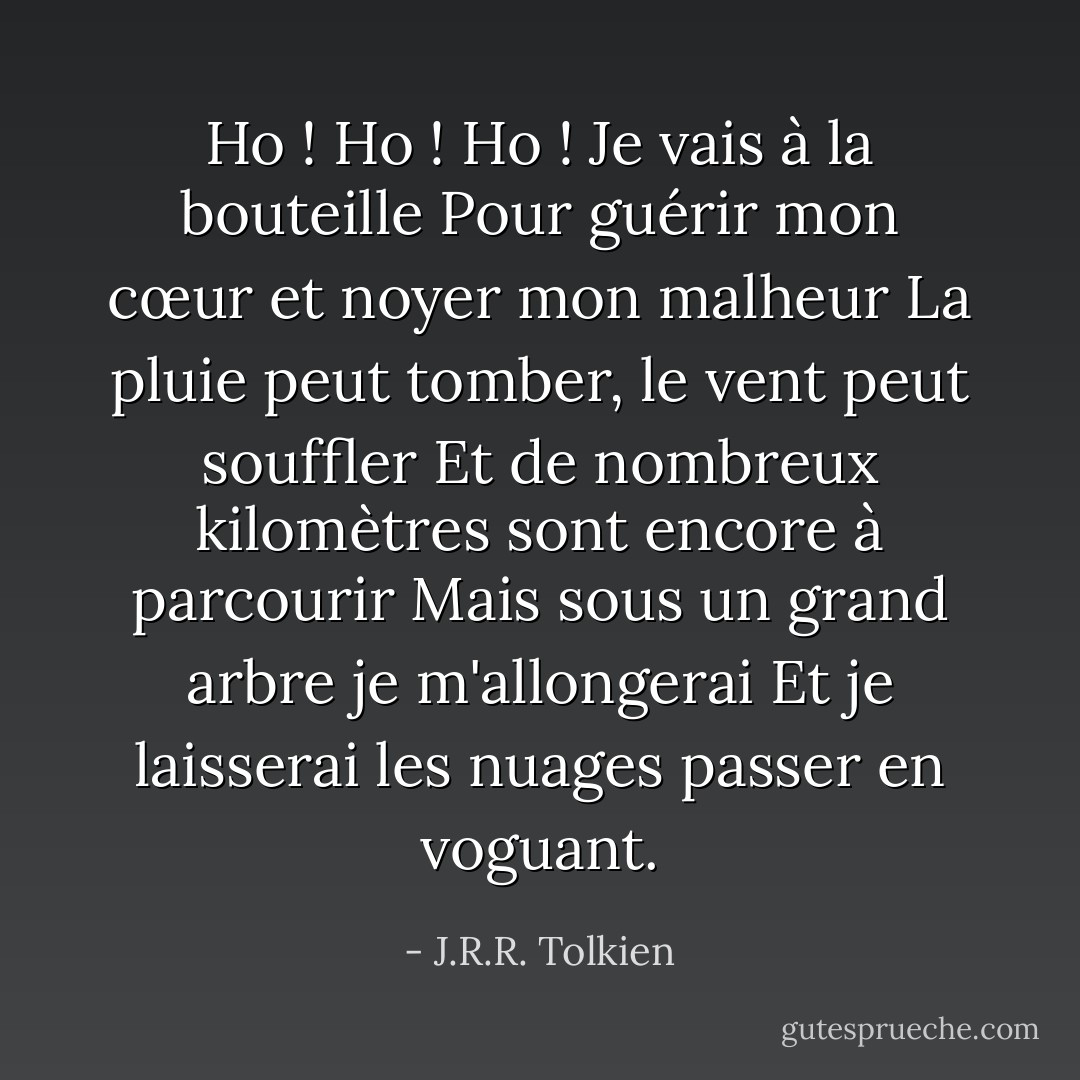 Ho ! Ho ! Ho ! Je vais à la bouteille<br />Pour guérir mon cœur et noyer mon malheur<br />La pluie peut tomber, le vent peut souffler<br />Et de nombreux kilomètres sont encore à parcourir<br />Mais sous un grand arbre je m'allongerai<br />Et je laisserai les nuages passer en voguant. - J.R.R. Tolkien