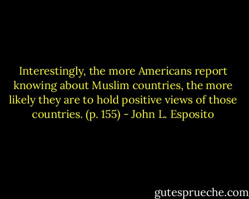 Interestingly, the more Americans report knowing about Muslim countries, the more likely they are to hold positive views of those countries. (p. 155) - John L. Esposito