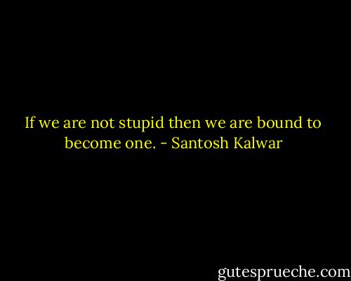 If we are not stupid then we are bound to become one. - Santosh Kalwar