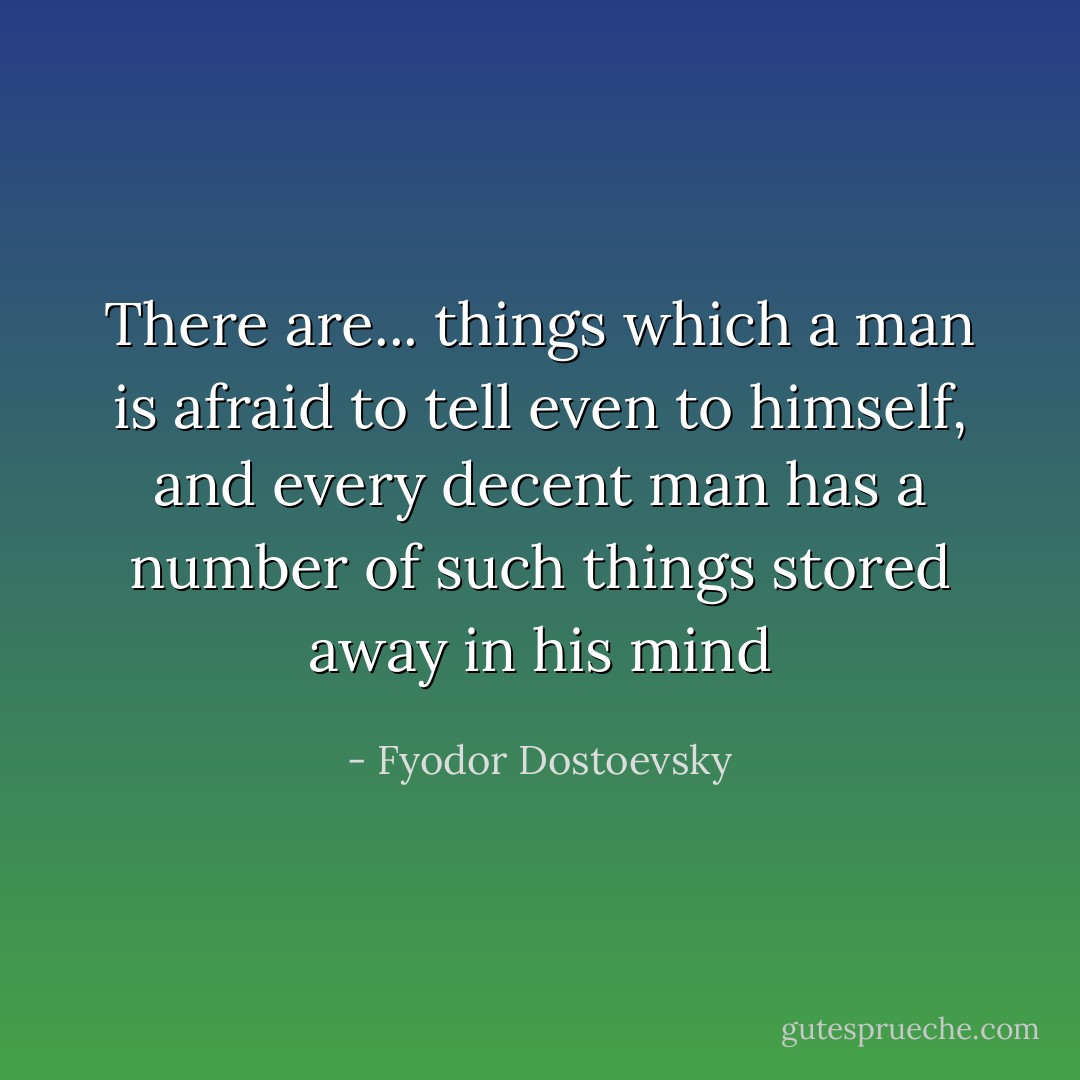 There are... things which a man is afraid to tell even to himself, and every decent man has a number of such things stored away in his mind - Fyodor Dostoevsky