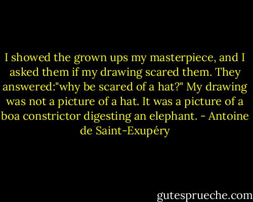 I showed the grown ups my masterpiece, and I asked them if my drawing scared them. They answered:"why be scared of a hat?" My drawing was not a picture of a hat. It was a picture of a boa constrictor digesting an elephant. - Antoine de Saint-Exupéry
