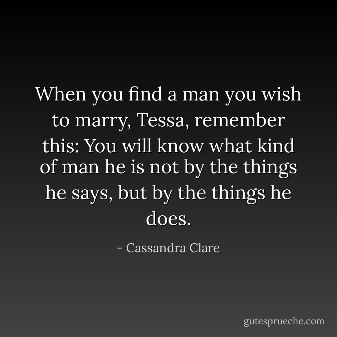When you find a man you wish to marry, Tessa, remember this: You will know what kind of man he is not by the things he says, but by the things he does. - Cassandra Clare