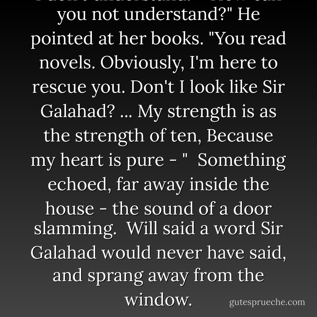 I don't understand."<br /> "How can you not understand?" He pointed at her books. "You read novels. Obviously, I'm here to rescue you. Don't I <i>look</i> like Sir Galahad? ... <i>My strength is as the strength of ten, Because my heart is pure</i> - "<br /> Something echoed, far away inside the house - the sound of a door slamming.<br /> Will said a word Sir Galahad would never have said, and sprang away from the window. - Cassandra Clare