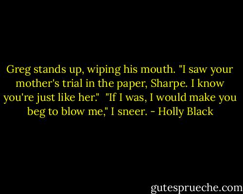 Greg stands up, wiping his mouth. "I saw your mother's trial in the paper, Sharpe. I know you're just like her."<br /><br />"If I was, I would make you beg to blow me," I sneer. - Holly Black