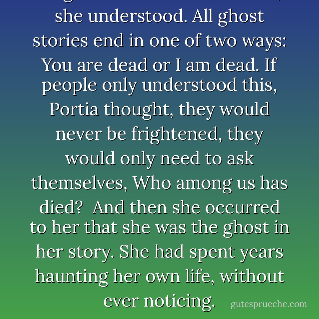 All ghost stories come to this, she understood. All ghost stories end in one of two ways: <i>You are dead</i> or <i>I am dead</i>. If people only understood this, Portia thought, they would never be frightened, they would only need to ask themselves, <i>Who among us has died?</i><br /><br />And then she occurred to her that she was the ghost in her story. She had spent years haunting her own life, without ever noticing. - Jean Hanff Korelitz