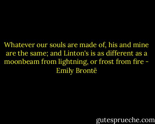 Whatever our souls are made of, his and mine are the same; and Linton's is as different as a moonbeam from lightning, or frost from fire - Emily Brontë