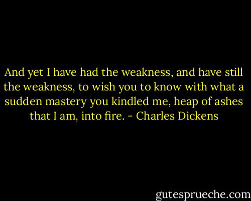 ‎And yet I have had the weakness, and have still the weakness, to wish you to know with what a sudden mastery you kindled me, heap of ashes that I am, into fire. - Charles Dickens