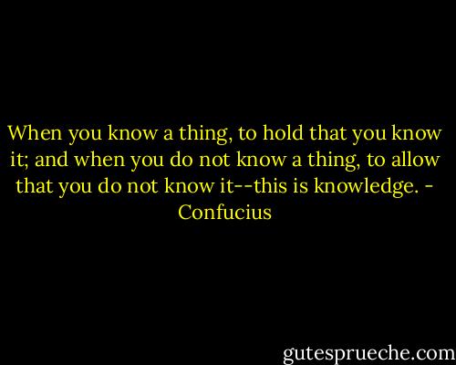 When you know a thing, to hold that you know it; and when you do not know a thing, to allow that you do not know it--this is knowledge. - Confucius