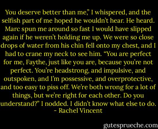You deserve better than me,” I whispered, and the selfish part of me hoped he wouldn’t hear.<br />He heard.<br />Marc spun me around so fast I would have slipped again if he weren’t holding me up. We were so close drops of water from his chin fell onto my chest, and I had to crane my neck to see him.<br />“You are perfect for me, Faythe, just like you are, because you’re not perfect. You’re headstrong, and impulsive, and outspoken, and I’m possessive, and overprotective, and too easy to piss off. We’re both wrong for a lot of things, but we’re right for each other. Do you understand?”<br />I nodded. I didn’t know what else to do. - Rachel Vincent