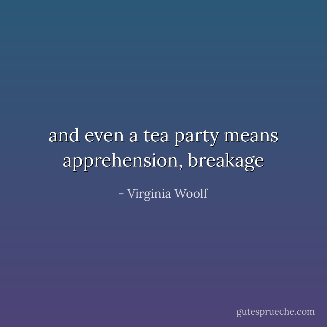 and even a tea party means apprehension, breakage - Virginia Woolf