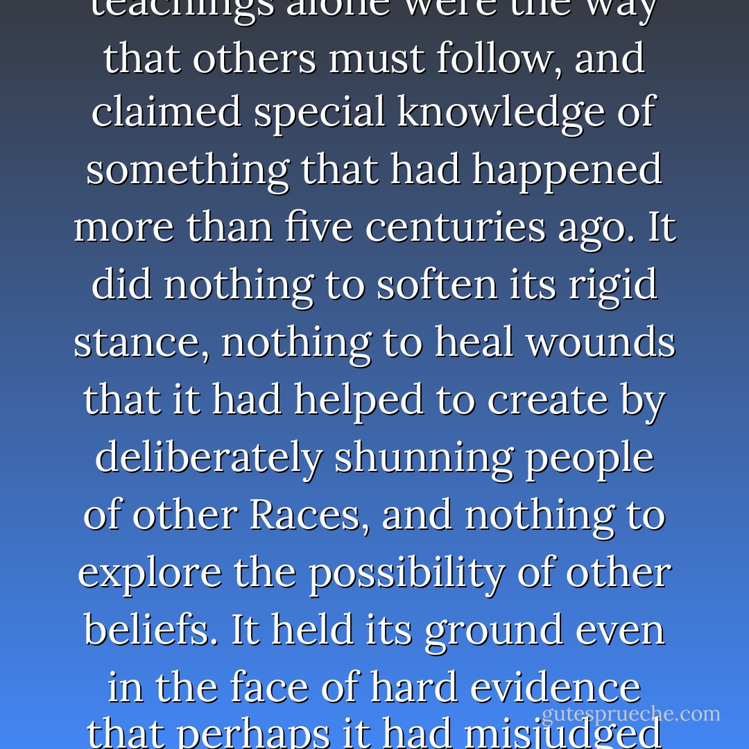 And yet it had come to this: a cult that followed a dogmatic hard line of exclusion and repression, believed its teachings alone were the way that others must follow, and claimed special knowledge of something that had happened more than five centuries ago. It did nothing to soften its rigid stance, nothing to heal wounds that it had helped to create by deliberately shunning people of other Races, and nothing to explore the possibility of other beliefs. It held its ground even in the face of hard evidence that perhaps it had misjudged and refused to consider that it was courting a danger that might destroy everyone. p96 - Terry Brooks