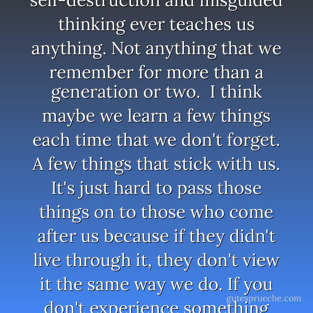 We are doomed to repeat the mistakes of the past, and no amount of education gleaned from our propensity for self-destruction and misguided thinking ever teaches us anything. Not anything that we remember for more than a generation or two.<br /><br />I think maybe we learn a few things each time that we don't forget. A few things that stick with us. It's just hard to pass those things on to those who come after us because if they didn't live through it, they don't view it the same way we do. If you don't experience something firsthand, it's a lot harder to accept. Terry Brooks, Bearers of the Black Staff, p 89 - Terry Brooks