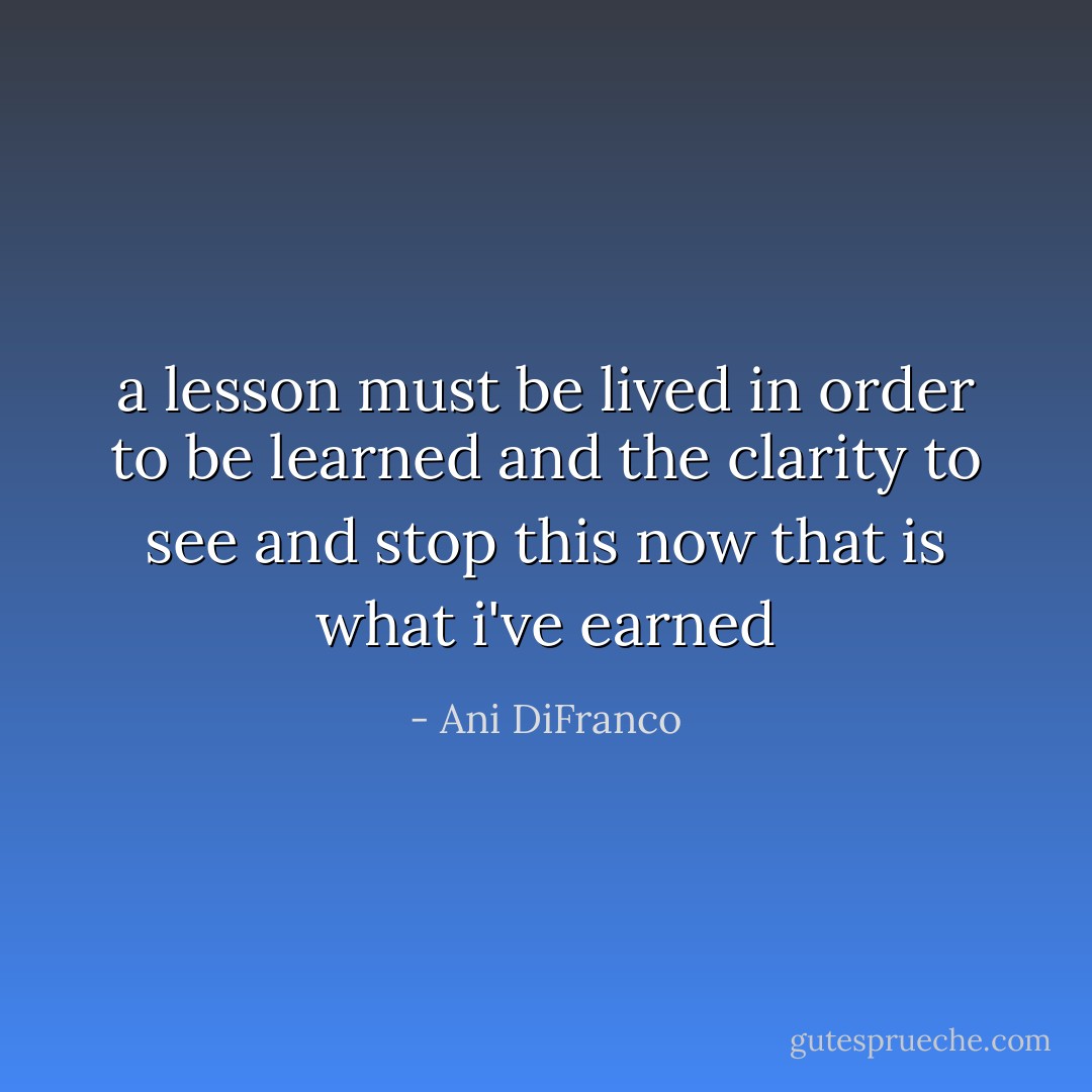 a lesson must be lived<br />in order to be learned<br />and the clarity to see and stop this now<br />that is what i've earned - Ani DiFranco