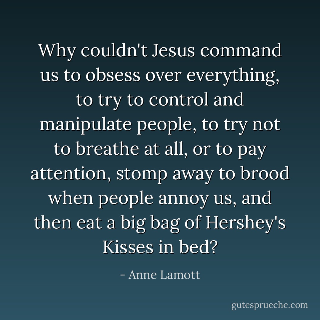 Why couldn't Jesus command us to obsess over everything, to try to control and manipulate people, to try not to breathe at all, or to pay attention, stomp away to brood when people annoy us, and then eat a big bag of Hershey's Kisses in bed? - Anne Lamott