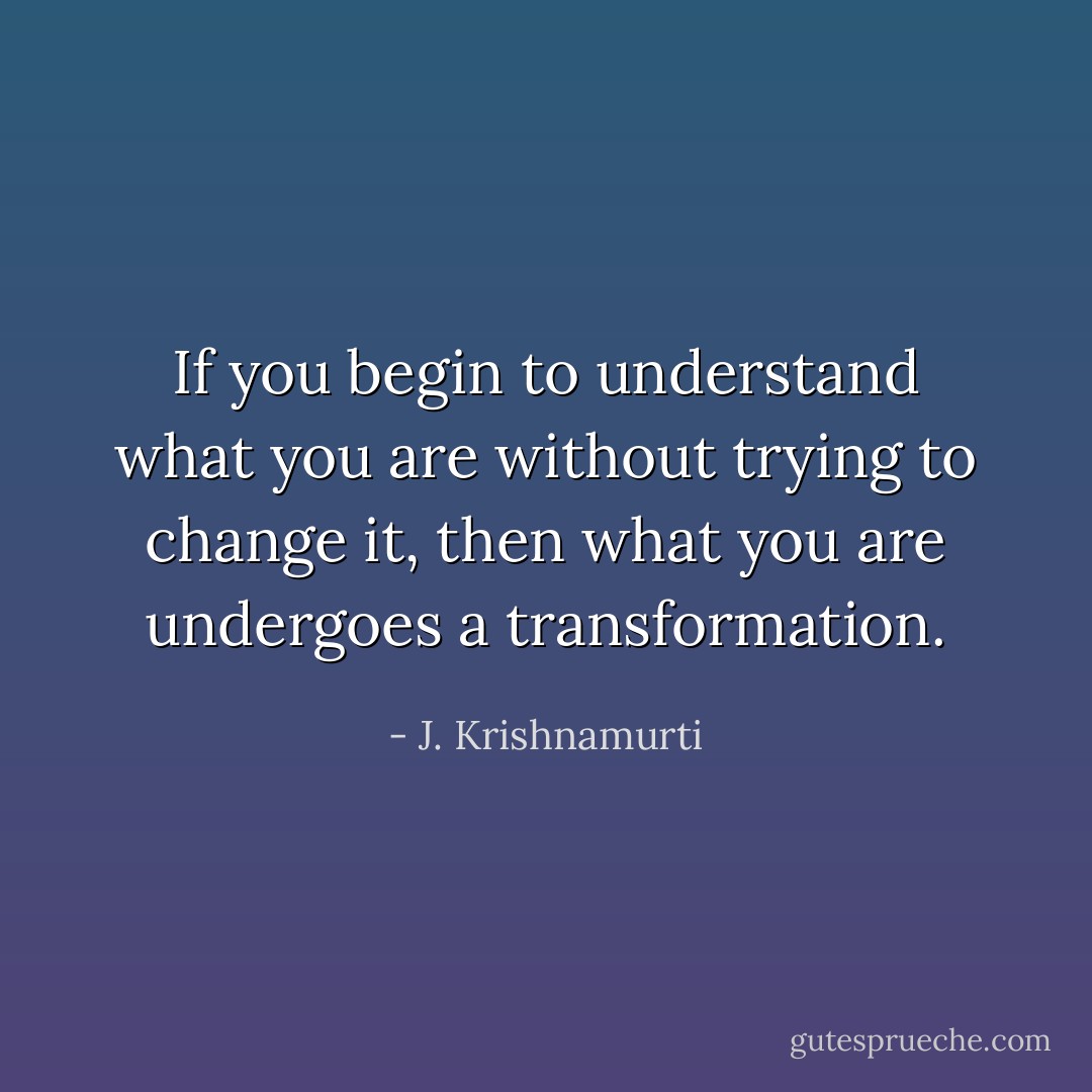 If you begin to understand what you are without trying to change it, then what you are undergoes a transformation. - J. Krishnamurti