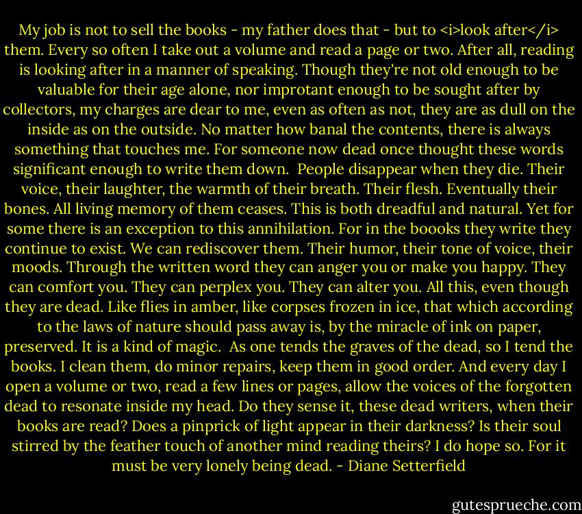 My job is not to sell the books - my father does that - but to <i>look after</i> them. Every so often I take out a volume and read a page or two. After all, reading is looking after in a manner of speaking. Though they're not old enough to be valuable for their age alone, nor improtant enough to be sought after by collectors, my charges are dear to me, even as often as not, they are as dull on the inside as on the outside. No matter how banal the contents, there is always something that touches me. For someone now dead once thought these words significant enough to write them down.<br /> People disappear when they die. Their voice, their laughter, the warmth of their breath. Their flesh. Eventually their bones. All living memory of them ceases. This is both dreadful and natural. Yet for some there is an exception to this annihilation. For in the boooks they write they continue to exist. We can rediscover them. Their humor, their tone of voice, their moods. Through the written word they can anger you or make you happy. They can comfort you. They can perplex you. They can alter you. All this, even though they are dead. Like flies in amber, like corpses frozen in ice, that which according to the laws of nature should pass away is, by the miracle of ink on paper, preserved. It is a kind of magic.<br /> As one tends the graves of the dead, so I tend the books. I clean them, do minor repairs, keep them in good order. And every day I open a volume or two, read a few lines or pages, allow the voices of the forgotten dead to resonate inside my head. Do they sense it, these dead writers, when their books are read? Does a pinprick of light appear in their darkness? Is their soul stirred by the feather touch of another mind reading theirs? I do hope so. For it must be very lonely being dead. - Diane Setterfield