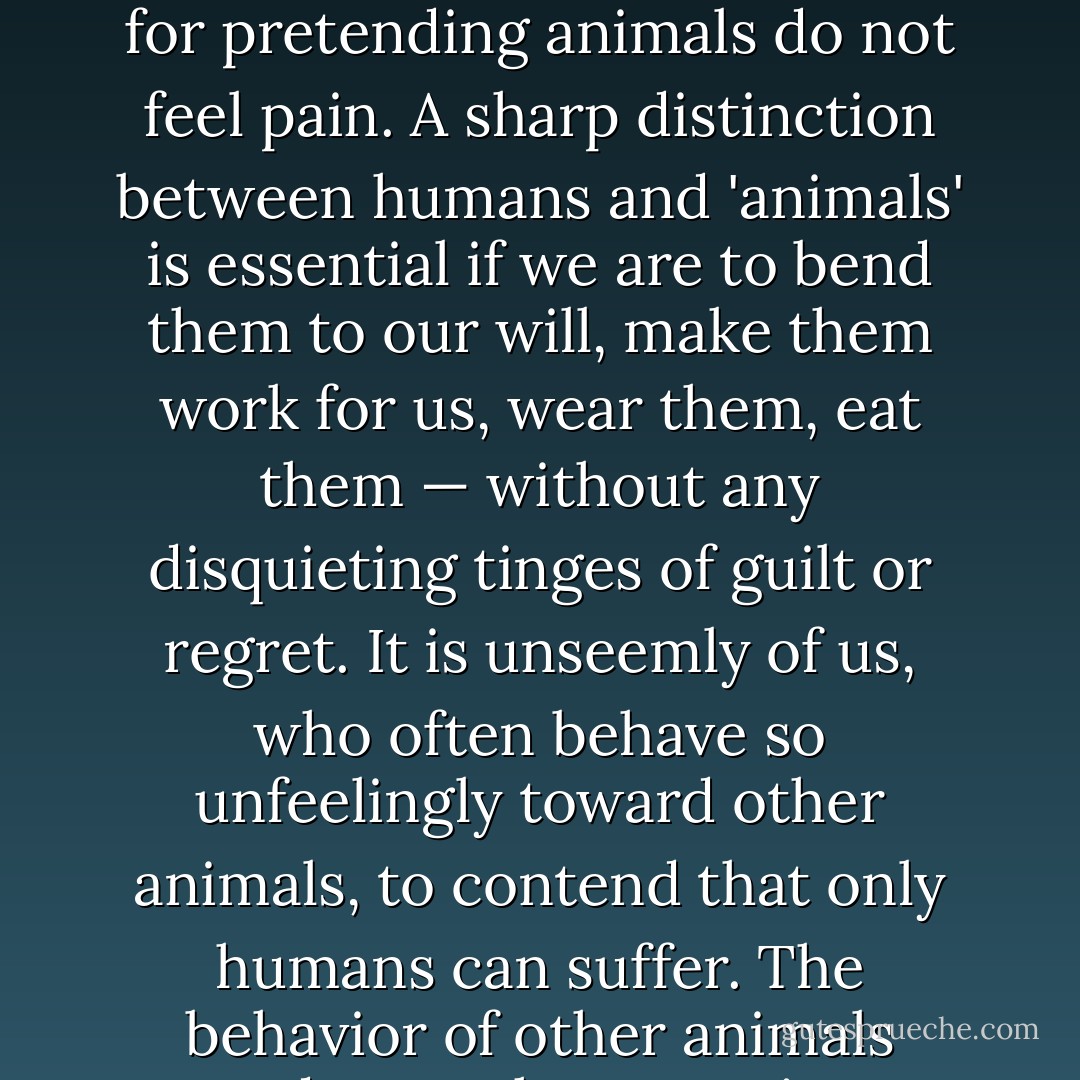 Humans — who enslave, castrate, experiment on, and fillet other animals — have had an understandable penchant for pretending animals do not feel pain. A sharp distinction between humans and 'animals' is essential if we are to bend them to our will, make them work for us, wear them, eat them — without any disquieting tinges of guilt or regret. It is unseemly of us, who often behave so unfeelingly toward other animals, to contend that only humans can suffer. The behavior of other animals renders such pretensions specious. They are just too much like us. - Carl Sagan