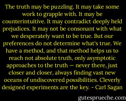 The truth may be puzzling. It may take some work to grapple with. It may be counterintuitive. It may contradict deeply held prejudices. It may not be consonant with what we desperately want to be true. But our preferences do not determine what's true. We have a method, and that method helps us to reach not absolute truth, only asymptotic approaches to the truth — never there, just closer and closer, always finding vast new oceans of undiscovered possibilities. Cleverly designed experiments are the key. - Carl Sagan