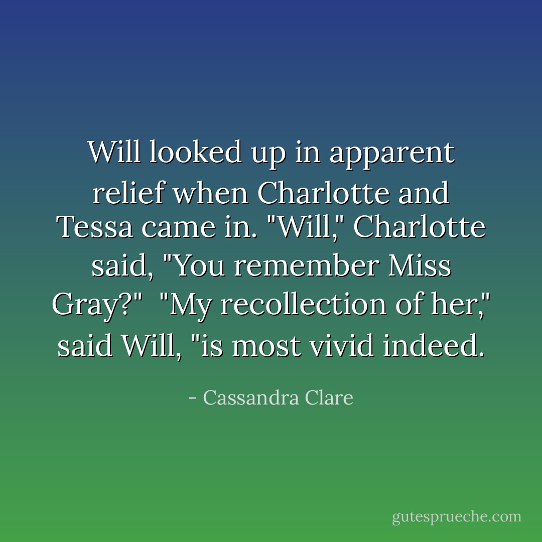 Will looked up in apparent relief when Charlotte and Tessa came in. "Will," Charlotte said, "You remember Miss Gray?"<br /> "My recollection of her," said Will, "is most vivid indeed. - Cassandra Clare
