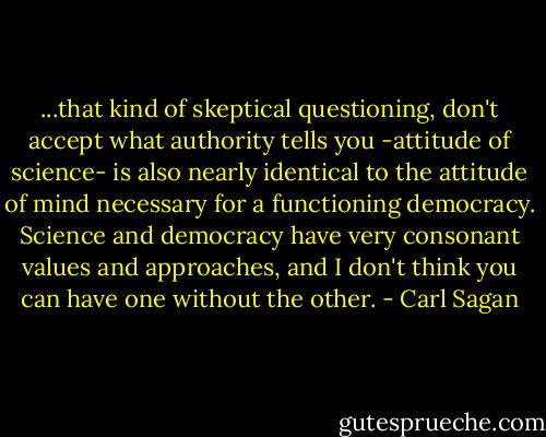 ...that kind of skeptical questioning, don't accept what authority tells you -attitude of science- is also nearly identical to the attitude of mind necessary for a functioning democracy. Science and democracy have very consonant values and approaches, and I don't think you can have one without the other. - Carl Sagan