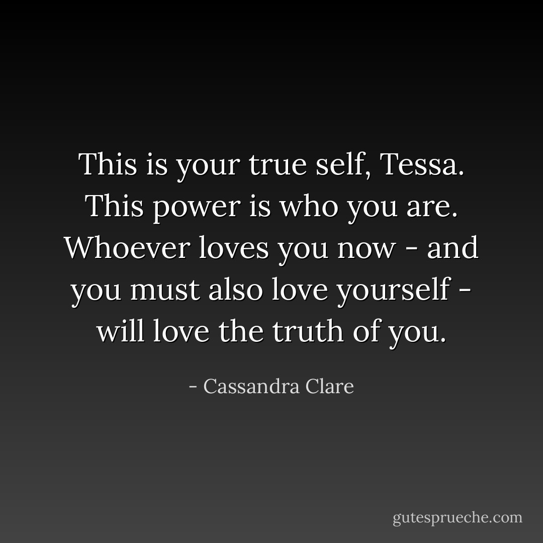 This is your true self, Tessa. This power is who you are. Whoever loves you now - and you must also love yourself - will love the truth of you. - Cassandra Clare