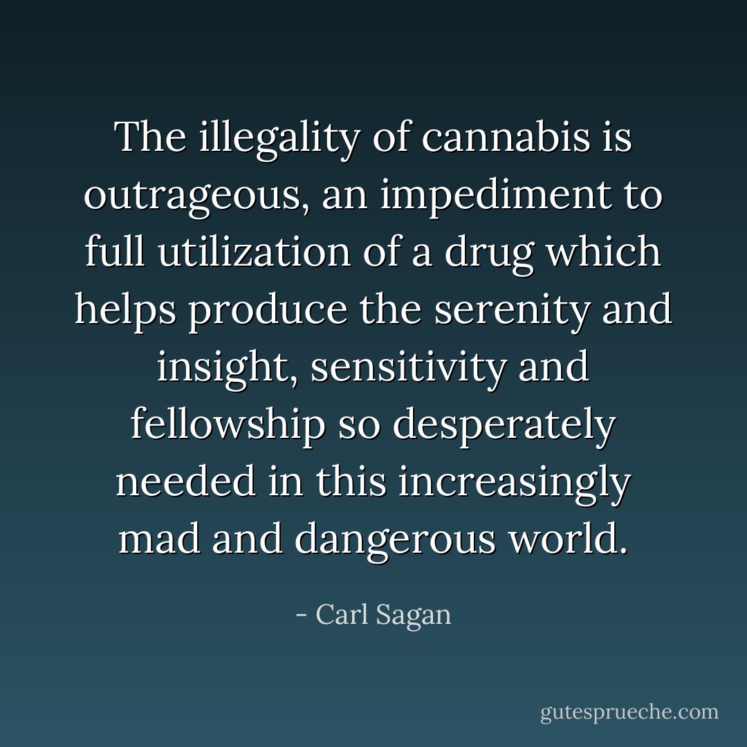 The illegality of cannabis is outrageous, an impediment to full utilization of a drug which helps produce the serenity and insight, sensitivity and fellowship so desperately needed in this increasingly mad and dangerous world. - Carl Sagan