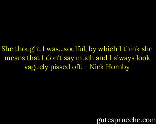 She thought I was...soulful, by which I think she means that I don't say much and I always look vaguely pissed off. - Nick Hornby