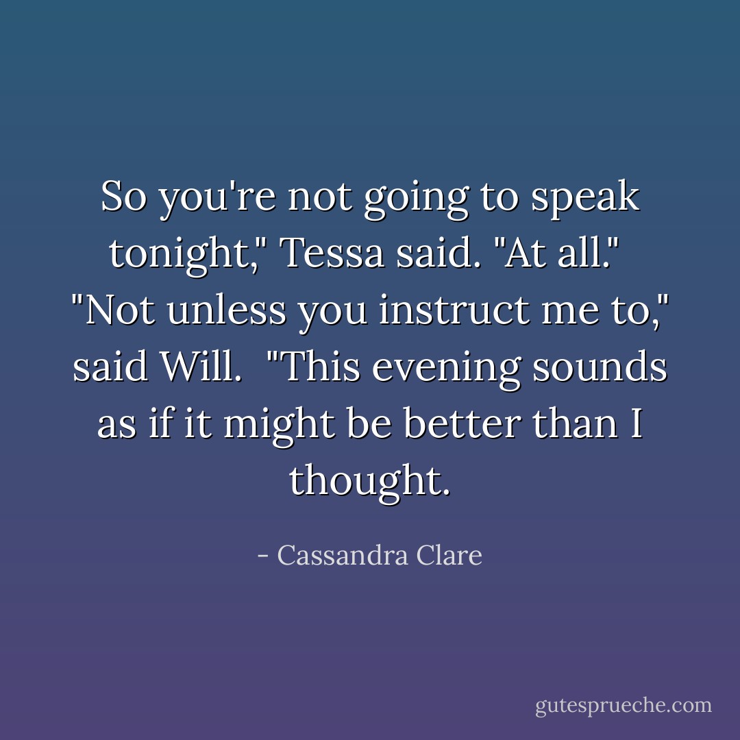 So you're not going to speak tonight," Tessa said. "At all."<br /> "Not unless you instruct me to," said Will.<br /> "This evening sounds as if it might be better than I thought. - Cassandra Clare