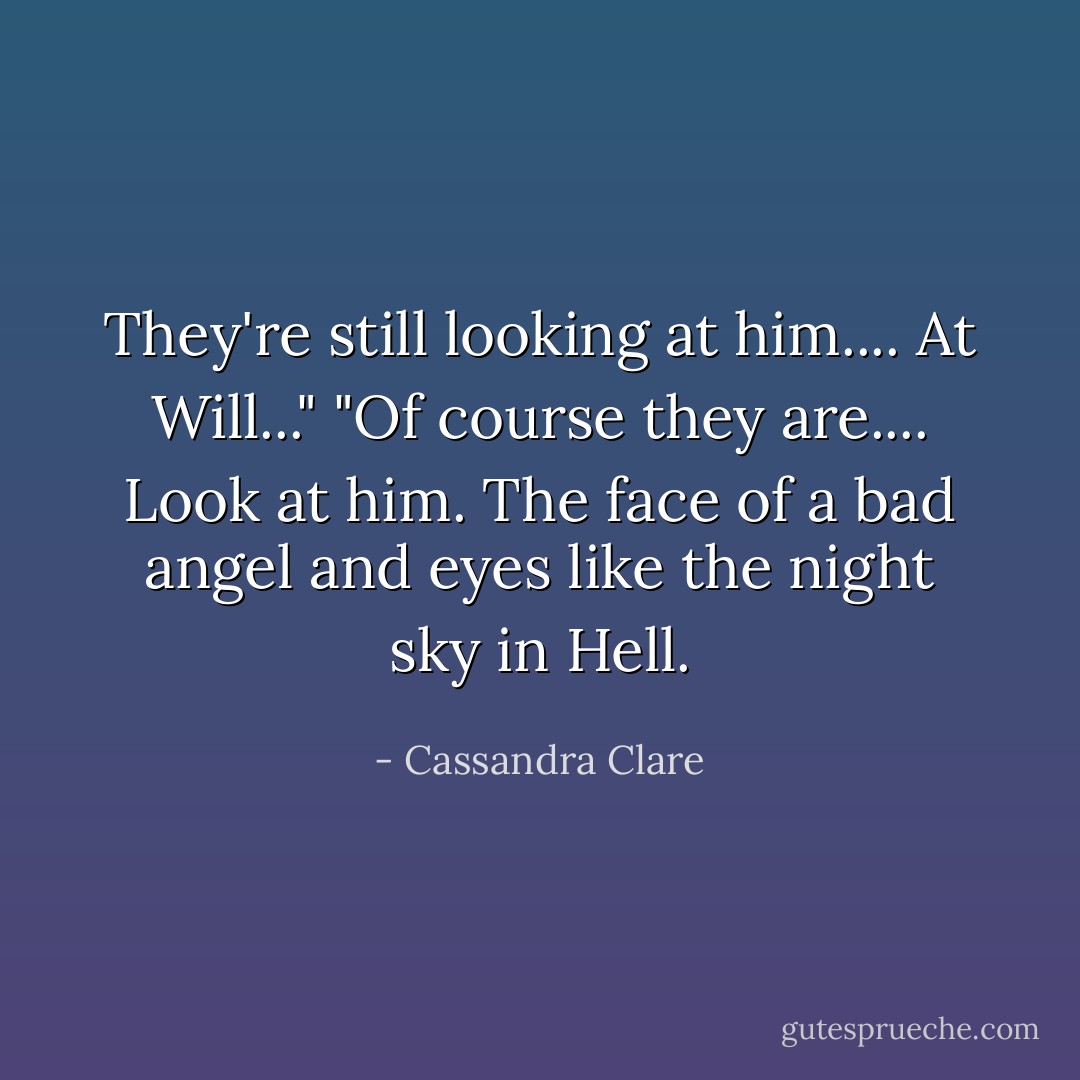 They're still looking at him.... At Will..."<br />"Of course they are.... Look at him. The face of a bad angel and eyes like the night sky in Hell. - Cassandra Clare