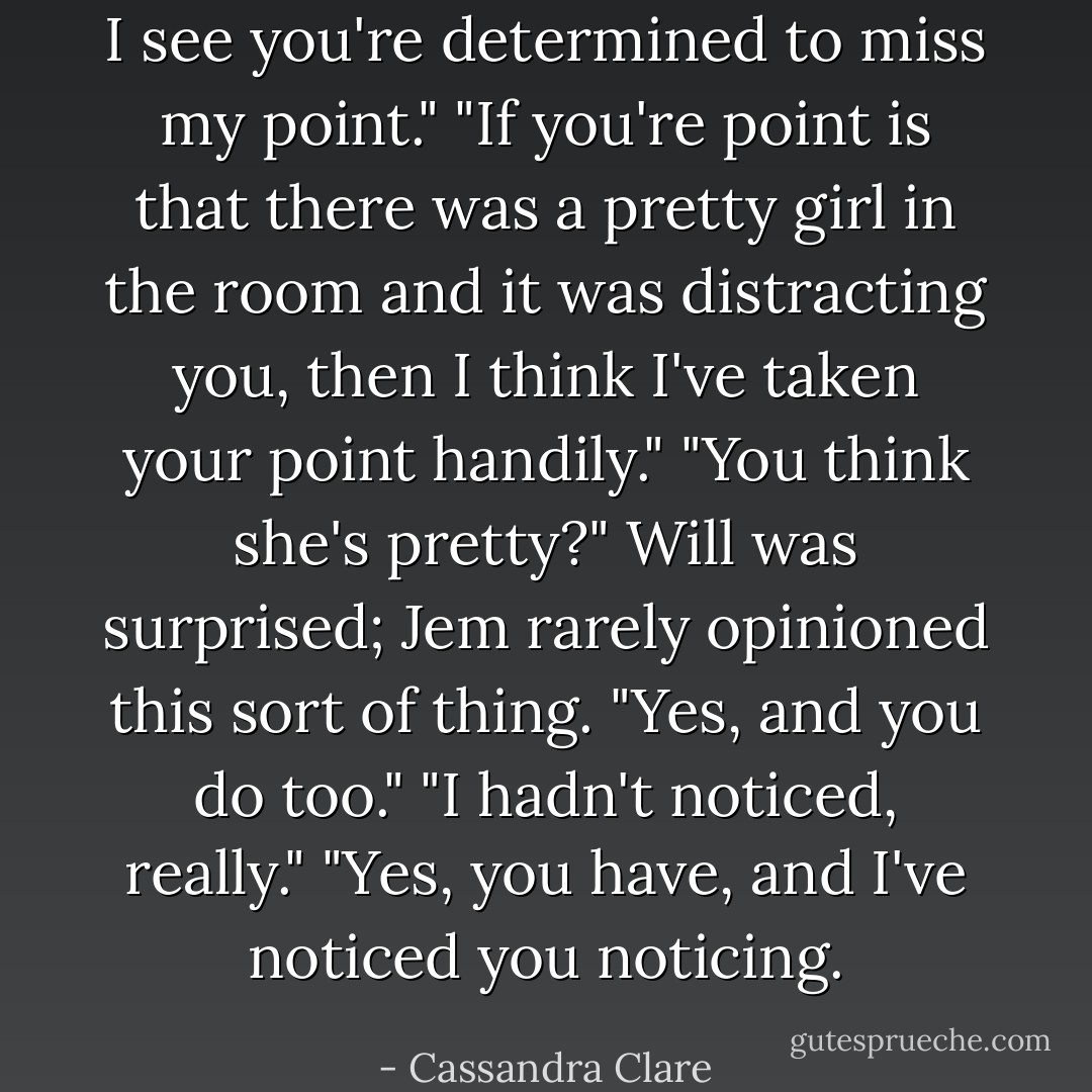 I see you're determined to miss my point."<br />"If you're point is that there was a pretty girl in the room and it was distracting you, then I think I've taken your point handily."<br />"You think she's pretty?" Will was surprised; Jem rarely opinioned this sort of thing.<br />"Yes, and you do too."<br />"I hadn't noticed, really."<br />"Yes, you have, and I've noticed you noticing. - Cassandra Clare