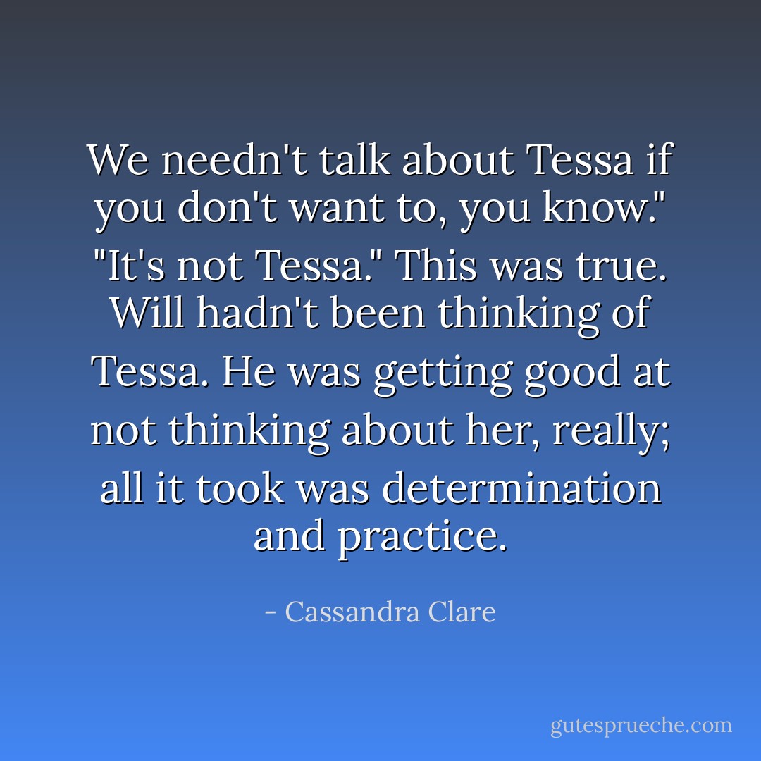 We needn't talk about Tessa if you don't want to, you know."<br />"It's not Tessa." This was true. Will hadn't been thinking of Tessa. He was getting good at not thinking about her, really; all it took was determination and practice. - Cassandra Clare